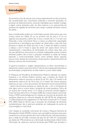 Ministério da Saúde
Introdução
Os primeiros anos de vida de uma criança, especialmente os dois primeiros,
são caracterizados por crescimento acelerado e enormes aquisições no
processo de desenvolvimento, incluindo habilidades para receber, mastigar
e digerir outros alimentos, além do leite materno, e no autocontrole do
processo de ingestão de alimentos, para atingir o padrão alimentar cultural
do adulto.
Essas considerações podem ser confirmadas quando observamos que uma
criança cresce, em média, 25 cm no primeiro ano de vida e 12 cm no
segundo ano, passando, a partir dos 3 anos, a crescer de 5 a 7 cm por ano.
Associado a esse crescimento físico, a criança vai adquirindo capacidades
psicomotoras e neurológicas que podem ser observadas a cada mês. Esse
processo é rápido, de modo que, dos 4 aos 5 meses de idade já sustenta
a cabeça e com 6 meses é capaz de sentar sem apoio. Assim, torna-se
inquestionável a importância da alimentação da criança nessa fase, uma
vez que deficiências nutricionais ou condutas inadequadas quanto à prática
alimentar podem, não só levar a prejuízos imediatos na saúde da criança,
elevando a morbi-mortalidade infantil, como também deixar sequelas
futuras como retardo de crescimento, atraso escolar e desenvolvimento de
doenças crônicas não transmissíveis.
O governo brasileiro e órgãos representativos no Brasil recomendam o
aleitamento materno exclusivo até o 6º mês de vida e adequação das práticas
da alimentação complementar ao leite materno a partir dessa idade.
A II Pesquisa de Prevalência de Aleitamento Materno realizada nas capitais
brasileiras e no Distrito Federal mostrou que a mediana de tempo de
aleitamento materno exclusivo no Brasil foi de 54,1 dias (1,8 meses) e de
aleitamento materno foi de 341,6 dias (11,2 meses). Na mesma pesquisa
observou-se que o início do processo de desmame ocorre precocemente
– dentro das primeiras semanas ou meses de vida –, com a introdução de
chás, água, sucos e outros leites e progride de modo gradativo. Cerca de
um quarto das crianças entre 3 e 6 meses já consumia comida salgada e
frutas. Na faixa etária de 6 a 9 meses, 69,8% das crianças haviam consumido
frutas e 70,9%, verduras/legumes. Em relação ao consumo de alimentos não
saudáveis, observou-se consumo elevado de café (8,7%), de refrigerantes
(11,6%) e bolachas e/ou salgadinhos (71,7%) entre crianças de 9 a 12 meses
(MS, 2009). Pode-se afirmar que o processo de introdução de alimentos
complementares não é oportuno, podendo ser inadequado do ponto de
vista energético e nutricional.
Com relação às condições nutricionais da criança a Pesquisa Nacional de
Demografia e Saúde (PNDS) mostrou que a prevalência de baixo peso para
a estatura em crianças menores de 5 anos no Brasil foi de 1,6%,baixa estatura
para a idade foi de 6,8% e excesso de peso foi de 7,4%. Em comparação
aos dados de 1996, evidencia-se a diminuição da desnutrição infantil. Outra
informação de cobertura nacional fornecida pela PNDS que fortalece a
8
 