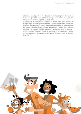 Dez passos para uma alimentação saudável
adoção de estratégias de promoção da alimentação complementar saudável,
refere-se à prevalência de 20,9% de crianças com anemia e 17,4% com
deficiência de vitamina A (BRASIL, 2008, 2009).
A promoção da alimentação saudável, de modo geral, deve prever um
escopo amplo de ações que contemplem a formação de hábitos alimentares
saudáveis desde a infância, com a introdução da alimentação complementar
em tempo oportuno e de qualidade, respeitando a identidade cultural e
alimentar das diversas regiões brasileiras. Assim, este manual objetiva a
operacionalização dos Dez passos da Alimentação Saudável para Crianças
Brasileiras Menores de 2 Anos recomendados pelo Ministério da Saúde e
OPAS/OMS.
9
 