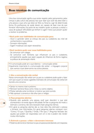 Ministério da Saúde
Boas técnicas de comunicação
Uma boa comunicação significa que existe respeito pelos pensamentos, pelas
crenças e pela cultura das pessoas. Isso quer dizer que você não deve dizer a
uma pessoa o que acha que deve ser feito ou forçá-la a agir de determinada
forma. Os profissionais de saúde devem ser capazes de fazer mais do que
fornecer informações. Faz parte de seu trabalho ajudar as pessoas a analisar a
causa de qualquer dificuldade que tenham e sugerir meios que possam ajudar
a resolver os problemas.
•Você pode usar habilidades de comunicação para:
- Ouvir e aprender sobre as crenças dos pais ou cuidadores, seu nível de
conhecimento e suas práticas.
- 	Fornecer informações.
- 	Sugerir mudanças caso sejam necessárias.
•Você também pode usar essas habilidades para:
-	Se comunicar com colegas.
-	Se comunicar com familiares que influenciam os pais e cuidadores,
principalmente aqueles que sejam capazes de influenciar de forma negativa
as práticas de alimentação infantil.
•	A comunicação pode ser o que dizemos – comunicação verbal.
•	Igualmente importante é a comunicação não verbal – a linguagem corporal
que usamos e que observamos nas outras pessoas.
1. Use a comunicação não verbal
Nossa comunicação não verbal com os pais ou cuidadores pode ajudar a fazer
com que ouçam as nossas sugestões. Exemplos de comunicação não verbal útil
durante uma conversa:
•	Sentar no mesmo nível e próximo.
•	Remover barreiras físicas como mesas ou outros objetos.
•	Prestar atenção, evitar se distrair e mostrar que está ouvindo.
•	Não apressar a conversa e não olhar para o relógio.
2. Faça perguntas abertas
•	Quando está ajudando uma pessoa, você quer descobrir o que está
acontecendo e se existe alguma dificuldade. Se fizer as perguntas de modo a
estimular a conversa, não será necessário fazer perguntas demais.
•	Em geral, as perguntas abertas são as mais úteis. Elas estimulam a pessoa
a fornecer mais informações. Em geral, perguntas abertas começam com:
“Como...? O que...? Quando...? Onde...? Por que...?”. Perguntas fechadas são
aquelas que podem ser respondidas com sim e não e podem não render
muitas informações.
3. Estimule a pessoa a falar e demonstre interesse
•	Podemosdemonstrarinteressenoqueumapessoaestádizendocomrespostas
10
 