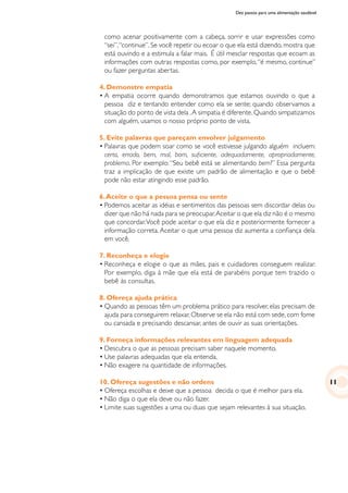 Dez passos para uma alimentação saudável
como acenar positivamente com a cabeça, sorrir e usar expressões como
“sei”,“continue”. Se você repetir ou ecoar o que ela está dizendo, mostra que
está ouvindo e a estimula a falar mais. É útil mesclar respostas que ecoam as
informações com outras respostas como, por exemplo,“é mesmo, continue”
ou fazer perguntas abertas.
4. Demonstre empatia
•	A empatia ocorre quando demonstramos que estamos ouvindo o que a
pessoa diz e tentando entender como ela se sente; quando observamos a
situação do ponto de vista dela .A simpatia é diferente.Quando simpatizamos
com alguém, usamos o nosso próprio ponto de vista.
5. Evite palavras que pareçam envolver julgamento
•	Palavras que podem soar como se você estivesse julgando alguém incluem:
certo, errado, bem, mal, bom, suficiente, adequadamente, apropriadamente,
problema. Por exemplo:“Seu bebê está se alimentando bem?” Essa pergunta
traz a implicação de que existe um padrão de alimentação e que o bebê
pode não estar atingindo esse padrão.
6.Aceite o que a pessoa pensa ou sente
•	Podemos aceitar as idéias e sentimentos das pessoas sem discordar delas ou
dizer que não há nada para se preocupar.Aceitar o que ela diz não é o mesmo
que concordar.Você pode aceitar o que ela diz e posteriormente fornecer a
informação correta. Aceitar o que uma pessoa diz aumenta a confiança dela
em você.
7. Reconheça e elogie
•	Reconheça e elogie o que as mães, pais e cuidadores conseguem realizar.
Por exemplo, diga à mãe que ela está de parabéns porque tem trazido o
bebê às consultas.
8. Ofereça ajuda prática
•	Quando as pessoas têm um problema prático para resolver, elas precisam de
ajuda para conseguirem relaxar.Observe se ela não está com sede,com fome
ou cansada e precisando descansar, antes de ouvir as suas orientações.
9. Forneça informações relevantes em linguagem adequada
•	Descubra o que as pessoas precisam saber naquele momento.
•	Use palavras adequadas que ela entenda.
•	Não exagere na quantidade de informações.
10. Ofereça sugestões e não ordens
•	Ofereça escolhas e deixe que a pessoa decida o que é melhor para ela.
•	Não diga o que ela deve ou não fazer.
•	Limite suas sugestões a uma ou duas que sejam relevantes à sua situação.
11
 