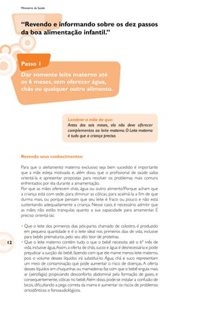 Ministério da Saúde
“Revendo e informando sobre os dez passos
da boa alimentação infantil.”
Passo 1
Dar somente leite materno até
os 6 meses, sem oferecer água,
chás ou qualquer outro alimento.
Lembrar a mãe de que:
Antes dos seis meses, ela não deve oferecer
complementos ao leite materno.O Leite materno
é tudo que a criança precisa.
Revendo seus conhecimentos:
Para que o aleitamento materno exclusivo seja bem sucedido é importante
que a mãe esteja motivada e, além disso, que o profissional de saúde saiba
orientá-la e apresentar propostas para resolver os problemas mais comuns
enfrentados por ela durante a amamentação.
Por que as mães oferecem chás, água ou outro alimento?Porque acham que
a criança está com sede, para diminuir as cólicas, para acalmá-la a fim de que
durma mais, ou porque pensam que seu leite é fraco ou pouco e não está
sustentando adequadamente a criança. Nesse caso, é necessário admitir que
as mães não estão tranquilas quanto a sua capacidade para amamentar. É
preciso orientá-las:
•	Que o leite dos primeiros dias pós-parto, chamado de colostro, é produzido
em pequena quantidade e é o leite ideal nos primeiros dias de vida, inclusive
para bebês prematuros, pelo seu alto teor de proteínas.
•	Que o leite materno contém tudo o que o bebê necessita até o 6º mês de
vida,inclusive água.Assim,a oferta de chás,sucos e água é desnecessária e pode
prejudicar a sucção do bebê, fazendo com que ele mame menos leite materno,
pois o volume desses líquidos irá substituí-lo. Água, chá e suco representam
um meio de contaminação que pode aumentar o risco de doenças. A oferta
desses líquidos em chuquinhas ou mamadeiras faz com que o bebê engula mais
ar (aerofagia) propiciando desconforto abdominal pela formação de gases, e
consequentemente, cólicas no bebê.Além disso, pode-se instalar a confusão de
bicos, dificultando a pega correta da mama e aumentar os riscos de problemas
ortodônticos e fonoaudiológicos.
12
 