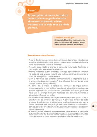 Dez passos para uma alimentação saudável
Passo 2
Ao completar 6 meses, introduzir
de forma lenta e gradual outros
alimentos, mantendo o leite
materno até os dois anos de idade
ou mais.
Lembrar a mãe de que:
Para que o bebê continue crescendo bem,a
partir dos seis meses,ele necessita receber
outros alimentos além do leite materno.
Revendo seus conhecimentos:
•	A partir dos 6 meses, as necessidades nutricionais da criança já não são mais
atendidas só com o leite materno, embora este ainda continue sendo uma
fonte importante de calorias e nutrientes.
•	A partir dessa idade, a criança já apresenta maturidade fisiológica e
neurológica para receber outros alimentos.
•	Mesmo recebendo outros alimentos, a criança deve continuar a mamar
no peito até os 2 anos ou mais. O leite materno continua alimentando a
criança e protegendo-a contra doenças.
•	Com a introdução dos alimentos complementares é importante que a
criança receba água nos intervalos. A água oferecida deve ser a mais limpa
possível (tratada, filtrada e fervida).
•	A partir dos 6 meses o reflexo de protrusão da língua diminui
progressivamente, o que facilita a ingestão de alimentos semissólidos; as
enzimas digestivas são produzidas em quantidades suficientes para essa
nova fase; e a criança desenvolve habilidade para sentar-se, facilitando a
alimentação oferecida por colher.
•	Os alimentos complementares, especialmente preparados para a criança,
são chamados de alimentos de transição. A partir dos 8 meses de idade
a criança já pode receber gradativamente os alimentos preparados para a
família, desde que sem temperos picantes, sem alimentos industrializados,
com pouco sal e oferecidos amassados, desfiados, triturados ou picados em
pequenos pedaços.
•	A introdução dos alimentos complementares deve respeitar a identidade
cultural e alimentar das diversas regiões,resgatando e valorizando os alimentos
regionais, ou seja, as frutas, legumes e verduras produzidas localmente.
15
 