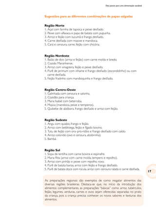 Dez passos para uma alimentação saudável
As preparações regionais são exemplos de como resgatar alimentos das
diversas regiões brasileiras. Destaca-se que, no início da introdução dos
alimentos complementares, as preparações “básicas” como arroz, tubérculos,
feijão, legumes, verduras, carnes e ovos sejam oferecidas separadas no prato
da criança, pois a criança precisa conhecer os novos sabores e texturas dos
alimentos.
Sugestões para as diferentes combinações de papas salgadas
Região Norte
1.	Açaí com farinha de tapioca e peixe desfiado.
2.	Peixe com alfavaca e papa de batata com pupunha.
3.	Arroz e feijão com tucumã e frango desfiado.
4.	Carne desfiada com maxixe e mandioca.
5.	Cará e cenoura, carne, feijão com chicória.
Região Nordeste
1.	Baião de dois (arroz e feijão) com carne moída e bredo.
2.	Cozido Maranhense.
3.	Arroz com vinagreira, feijão e peixe desfiado.
4.	Purê de jerimum com inhame e frango desfiado (escondidinho) ou com
carne desfiada.
5.	Feijão fradinho com mandioquinha e frango desfiado.
Região Centro-Oeste
1.	Galinhada com cenoura e salsinha.
2.	Cozidão para criança.
3.	Maria Isabel com beterraba.
4.	Mojica (mandioca, peixe e temperos).
5.	Quibebe de abóbora, frango desfiado e arroz com feijão.
Região Sudeste
1.	Angu com quiabo, frango e feijão.
2.	Arroz com beldroega, feijão e fígado bovino.
3.	Tutu de feijão com ora–pro-nóbis e frango desfiado com caldo.
4.	Arroz colorido (ovo e cenoura, abobrinha).
5.	Bambá.
Região Sul
1.	Sopa de lentilha com carne bovina e espinafre.
2.	Maria Rita (arroz com carne moída, tempero e repolho).
3.	Arroz com pinhão e peixe com repolho roxo.
4.	Purê de batata baroa, arroz com feijão e frango desfiado.
5.	Purê de batata doce com rúcula, arroz com cenoura ralada e carne desfiada.
17
 