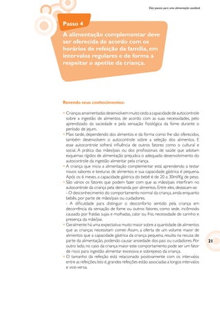 Dez passos para uma alimentação saudável
Passo 4
A alimentação complementar deve
ser oferecida de acordo com os
horários de refeição da família, em
intervalos regulares e de forma a
respeitar o apetite da criança.
Revendo seus conhecimentos:
•	Criançasamamentadasdesenvolvemmuitocedoacapacidadedeautocontrole
sobre a ingestão de alimentos, de acordo com as suas necessidades, pelo
aprendizado da saciedade e pela sensação fisiológica da fome durante o
período de jejum.
•	Mais tarde, dependendo dos alimentos e da forma como lhe são oferecidos,
também desenvolvem o autocontrole sobre a seleção dos alimentos. E
esse autocontrole sofrerá influência de outros fatores como o cultural e
social. A prática das mães/pais ou dos profissionais de saúde que adotam
esquemas rígidos de alimentação prejudica o adequado desenvolvimento do
autocontrole da ingestão alimentar pela criança.
•	A criança que inicia a alimentação complementar está aprendendo a testar
novos sabores e texturas de alimentos e sua capacidade gástrica é pequena.
Após os 6 meses, a capacidade gástrica do bebê é de 20 a 30ml/Kg de peso.
•	São vários os fatores que podem fazer com que as mães/pais interfiram no
autocontrole da criança pela demanda por alimentos. Entre eles, destacam-se:
	 - O desconhecimento do comportamento normal da criança,ainda enquanto
bebês, por parte de mães/pais ou cuidadores. 				
- A dificuldade para distinguir o desconforto sentido pela criança em
decorrência da sensação de fome ou outros fatores, como sede, incômodo
causado por fraldas sujas e molhadas, calor ou frio, necessidade de carinho e
presença da mãe/pai.
•	Geralmente há uma expectativa muito maior sobre a quantidade de alimentos
que as crianças necessitam comer. Assim, a oferta de um volume maior de
alimentos que a capacidade gástrica da criança pequena, resulta na recusa de
parte da alimentação, podendo causar ansiedade dos pais ou cuidadores. Por
outro lado, no caso da criança maior este comportamento pode ser um fator
de risco para ingestão alimentar excessiva e sobrepeso da criança.
•	O tamanho da refeição está relacionado positivamente com os intervalos
entre as refeições.Isto é,grandes refeições estão associadas a longos intervalos
e vice-versa.
21
 