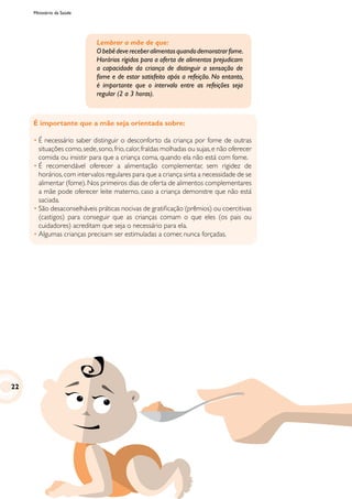 Ministério da Saúde
É importante que a mãe seja orientada sobre:
•	É necessário saber distinguir o desconforto da criança por fome de outras
situações como,sede,sono,frio,calor,fraldas molhadas ou sujas,e não oferecer
comida ou insistir para que a criança coma, quando ela não está com fome.
•	É recomendável oferecer a alimentação complementar, sem rigidez de
horários,com intervalos regulares para que a criança sinta a necessidade de se
alimentar (fome). Nos primeiros dias de oferta de alimentos complementares
a mãe pode oferecer leite materno, caso a criança demonstre que não está
saciada.
•	São desaconselháveis práticas nocivas de gratificação (prêmios) ou coercitivas
(castigos) para conseguir que as crianças comam o que eles (os pais ou
cuidadores) acreditam que seja o necessário para ela.
•	Algumas crianças precisam ser estimuladas a comer, nunca forçadas.
Lembrar a mãe de que:
Obebêdevereceberalimentosquandodemonstrarfome.
Horários rígidos para a oferta de alimentos prejudicam
a capacidade da criança de distinguir a sensação de
fome e de estar satisfeito após a refeição. No entanto,
é importante que o intervalo entre as refeições seja
regular (2 a 3 horas).
22
 