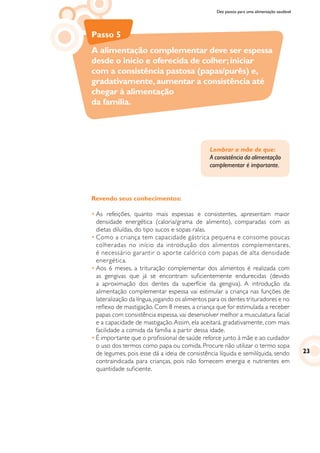 Dez passos para uma alimentação saudável
Passo 5
A alimentação complementar deve ser espessa
desde o início e oferecida de colher;iniciar
com a consistência pastosa (papas/purês) e,
gradativamente,aumentar a consistência até
chegar à alimentação
da família.
Revendo seus conhecimentos:
•	As refeições, quanto mais espessas e consistentes, apresentam maior
densidade energética (caloria/grama de alimento), comparadas com as
dietas diluídas, do tipo sucos e sopas ralas.
•	Como a criança tem capacidade gástrica pequena e consome poucas
colheradas no início da introdução dos alimentos complementares,
é necessário garantir o aporte calórico com papas de alta densidade
energética.
•	Aos 6 meses, a trituração complementar dos alimentos é realizada com
as gengivas que já se encontram suficientemente endurecidas (devido
a aproximação dos dentes da superfície da gengiva). A introdução da
alimentação complementar espessa vai estimular a criança nas funções de
lateralização da língua,jogando os alimentos para os dentes trituradores e no
reflexo de mastigação. Com 8 meses, a criança que for estimulada a receber
papas com consistência espessa, vai desenvolver melhor a musculatura facial
e a capacidade de mastigação.Assim, ela aceitará, gradativamente, com mais
facilidade a comida da família a partir dessa idade.
•	É importante que o profissional de saúde reforce junto à mãe e ao cuidador
o uso dos termos como papa ou comida. Procure não utilizar o termo sopa
de legumes, pois esse dá a ideia de consistência líquida e semilíquida, sendo
contraindicada para crianças, pois não fornecem energia e nutrientes em
quantidade suficiente.
Lembrar a mãe de que:
A consistência da alimentação
complementar é importante.
23
 