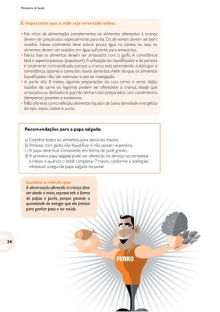 Ministério da Saúde
Recomendações para a papa salgada:
a)	Cozinhar todos os alimentos, para deixá-los macios.
b)	Amassar com garfo, não liquidificar e não passar na peneira.
c)	A papa deve ficar consistente, em forma de purê grosso.
d)	A primeira papa salgada pode ser oferecida no almoço ao completar
6 meses e quando o bebê completar 7 meses, conforme a aceitação,
introduzir a segunda papa salgada no jantar.
FERRO
É importante que a mãe seja orientada sobre:
•	No início da alimentação complementar, os alimentos oferecidos à criança
devem ser preparados especialmente para ela. Os alimentos devem ser bem
cozidos. Nesse cozimento deve sobrar pouca água na panela, ou seja, os
alimentos devem ser cozidos em água suficiente para amaciá-los.
•	Nesta fase os alimentos devem ser amassados com o garfo. A consistência
terá o aspecto pastoso (papa/purê).A utilização do liquidificador e da peneira
é totalmente contraindicada, porque a criança está aprendendo a distinguir a
consistência, sabores e cores dos novos alimentos.Além do que, os alimentos
liquidificados não vão estimular o ato da mastigação.
•	A partir dos 8 meses, algumas preparações da casa como o arroz, feijão,
cozidos de carne ou legumes podem ser oferecidos à criança, desde que
amassados ou desfiados e que não tenham sido preparados com condimentos
(temperos) picantes e excessivos.
•	Não oferecer,como refeição,alimentos líquidos de baixa densidade energética
do tipo sopas, caldos e sucos.
Lembrar a mãe de que:
A alimentação oferecida à criança deve
ser desde o início, espessa sob a forma
de papas e purês, porque garante a
quantidade de energia que ela precisa
para ganhar peso e ter saúde.
24
 