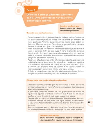 Dez passos para uma alimentação saudável
Passo 6
Oferecer à criança diferentes alimentos
ao dia. Uma alimentação variada é uma
alimentação colorida.
Revendo seus conhecimentos:
•	Os nutrientes estão distribuídos nos alimentos de forma variada.Os alimentos
são classificados em grupos, de acordo com o nutriente que apresenta em
maior quantidade. Alimentos que pertencem ao mesmo grupo podem ser
fontes de diferentes nutrientes. Exemplo: no grupo das frutas o mamão é
fonte de vitamina A e o caju é fonte de vitamina C.
•	Todos os dias devem ser oferecidos alimentos de todos os grupos e deve-se
variar os alimentos dentro de cada grupo. A oferta de diferentes alimentos,
durante as refeições,como frutas e papas salgadas vai garantir o suprimento de
todos os nutrientes necessários ao crescimento e desenvolvimento normais
(ver grupos de alimentos no Anexo II).
•	As carnes e o fígado, além de conter o ferro orgânico de alto aproveitamento
biológico, facilitam a absorção do ferro inorgânico contido nos vegetais e
outros alimentos, mesmo que adicionados em pequenas porções. O fígado
é também uma excelente fonte de vitamina A. As vísceras podem ser
recomendadas para consumo, no mínimo uma vez na semana.
•	O feijão e outras leguminosas também são importantes fontes de ferro
inorgânico, quando consumidos junto com uma fonte de vitamina C.
É importante que a mãe seja orientada sobre:
•	Oferecer duas frutas diferentes por dia, selecionando as frutas da estação,
principalmente as ricas em vitamina A, como as amarelas ou alaranjadas e que
sejam cultivadas localmente.
•	A papa deve conter um alimento de cada grupo: cereais ou tubérculos,
leguminosas, legumes e verduras e carne ou ovo. A cada dia ela deverá
escolher um novo alimento de cada grupo para compor a papa.
•	Para que o ferro presente nos vegetais folhosos e feijão seja melhor absorvido,
os mesmos têm que ser consumidos com algum alimento rico em vitamina
C e/ou carnes.As carnes também aumentam a absorção do ferro dos outros
alimentos.
•	Sempre que possível, procure oferecer carne nas refeições e, no mínimo uma
vez na semana, oferecer vísceras ou miúdos que são boas fontes de ferro.
Lembrar a mãe de que:
Procure oferecer às crianças
uma alimentação colorida.
Lembrar a mãe de que:
Só uma alimentação variada oferece à criança quantidade de
vitaminas, cálcio, ferro e outros nutrientes que ela necessita.
25
 