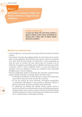 Ministério da Saúde
Passo 7
Estimular o consumo diário de
frutas, verduras e legumes nas
refeições.
Revendo seus conhecimentos:
•	As frutas, legumes e verduras são as principais fontes de vitaminas, minerais
e fibras.
•	Os alimentos do grupo dos vegetais podem ser, inicialmente, pouco aceitos
pelas crianças pequenas. Normalmente, elas aceitam melhor os alimentos
com sabor doce. As frutas devem ser oferecidas in natura, amassadas, ao
invés de sucos. O consumo de suco natural deve ser limitado e, se for
oferecido, em pequena quantidade, após as refeições principais para ajudar
a absorver melhor o ferro inorgânico. Porém, os sucos não devem ser
utilizados como uma refeição ou lanche, por conterem menor densidade
energética que a fruta em pedaços.
•	Técnicas inadequadas usadas na introdução dos alimentos complementares
podem também prejudicar a aceitação desses alimentos como:
	 •	A desistência de oferecer os alimentos que a criança não aceitou bem,
nas primeiras vezes, por achar que ela não os aprecia;
	 •	O uso de misturas de vários alimentos, comumente liquidificados
ou peneirados, dificultando à criança testar os diferentes sabores e
texturas dos novos alimentos que estão sendo oferecidos;
	 •	A substituição da refeição por bebidas lácteas quando ocorre a
primeira recusa do novo alimento pela criança,substituição que quando
frequente pode causar anemia e excesso de peso. Já foi demonstrado
cientificamente que a criança, mesmo pequena, condiciona-se à oferta
de um substituto para a alimentação recusada.
Lembrar a mãe de que:
A criança que desde cedo come frutas, verduras e
legumes variados, recebe maiores quantidades de
vitamina, ferro e fibras, além de adquirir hábitos
alimentares saudáveis.
26
 