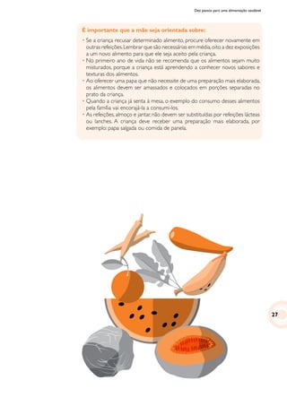 Dez passos para uma alimentação saudável
É importante que a mãe seja orientada sobre:
•	Se a criança recusar determinado alimento, procure oferecer novamente em
outras refeições.Lembrar que são necessárias em média,oito a dez exposições
a um novo alimento para que ele seja aceito pela criança.
•	No primeiro ano de vida não se recomenda que os alimentos sejam muito
misturados, porque a criança está aprendendo a conhecer novos sabores e
texturas dos alimentos.
•	Ao oferecer uma papa que não necessite de uma preparação mais elaborada,
os alimentos devem ser amassados e colocados em porções separadas no
prato da criança.
•	Quando a criança já senta à mesa, o exemplo do consumo desses alimentos
pela família vai encorajá-la a consumi-los.
•	As refeições, almoço e jantar, não devem ser substituídas por refeições lácteas
ou lanches. A criança deve receber uma preparação mais elaborada, por
exemplo: papa salgada ou comida de panela.
27
 