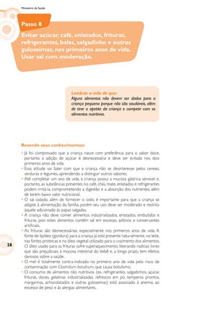 Ministério da Saúde
Revendo seus conhecimentos:
•	Já foi comprovado que a criança nasce com preferência para o sabor doce,
portanto a adição de açúcar é desnecessária e deve ser evitada nos dois
primeiros anos de vida.
•	Essa atitude vai fazer com que a criança não se desinteresse pelos cereais,
verduras e legumes, aprendendo a distinguir outros sabores.
•	Até completar um ano de vida, a criança possui a mucosa gástrica sensível e,
portanto, as substâncias presentes no café, chás, mate, enlatados e refrigerantes
podem irritá-la, comprometendo a digestão e a absorção dos nutrientes, além
de terem baixo valor nutricional.
•	O sal iodado, além de fornecer o iodo, é importante para que a criança se
adapte à alimentação da família, porém seu uso deve ser moderado e restrito
àquele adicionado às papas salgadas.
•	A criança não deve comer alimentos industrializados, enlatados, embutidos e
frituras, pois estes alimentos contêm sal em excesso, aditivos e conservantes
artificiais.
•	As frituras são desnecessárias, especialmente nos primeiros anos de vida. A
fonte de lipídeo (gordura) para a criança já está presente naturalmente, no leite,
nas fontes proteicas e no óleo vegetal utilizado para o cozimento dos alimentos.
O óleo usado para as frituras sofre superaquecimento, liberando radicais livres
que são prejudiciais à mucosa intestinal do bebê e, a longo prazo, tem efeitos
danosos sobre a saúde.
•	O mel é totalmente contra-indicado no primeiro ano de vida pelo risco de
contaminação com Clostridium botulinum, que causa botulismo.
•	O consumo de alimentos não nutritivos (ex. refrigerantes, salgadinhos, açúcar,
frituras, doces, gelatinas industrializadas, refrescos em pó, temperos prontos,
margarinas, achocolatados e outras guloseimas) está associado à anemia, ao
excesso de peso e às alergias alimentares.
Lembrar a mãe de que:
Alguns alimentos não devem ser dados para a
criança pequena porque não são saudáveis, além
de tirar o apetite da criança e competir com os
alimentos nutritivos.
Passo 8
Evitar açúcar, café, enlatados, frituras,
refrigerantes, balas, salgadinho e outras
guloseimas, nos primeiros anos de vida.
Usar sal com moderação.
28
 