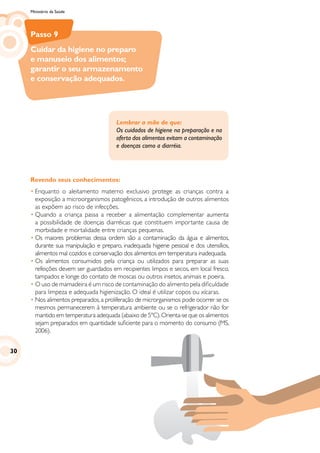 Ministério da Saúde
Passo 9
Cuidar da higiene no preparo
e manuseio dos alimentos;
garantir o seu armazenamento
e conservação adequados.
Revendo seus conhecimentos:
•	Enquanto o aleitamento materno exclusivo protege as crianças contra a
exposição a microorganismos patogênicos, a introdução de outros alimentos
as expõem ao risco de infecções.
•	Quando a criança passa a receber a alimentação complementar aumenta
a possibilidade de doenças diarréicas que constituem importante causa de
morbidade e mortalidade entre crianças pequenas.
•	Os maiores problemas dessa ordem são a contaminação da água e alimentos,
durante sua manipulação e preparo, inadequada higiene pessoal e dos utensílios,
alimentos mal cozidos e conservação dos alimentos em temperatura inadequada.
•	Os alimentos consumidos pela criança ou utilizados para preparar as suas
refeições devem ser guardados em recipientes limpos e secos, em local fresco,
tampados e longe do contato de moscas ou outros insetos, animais e poeira.
•	O uso de mamadeira é um risco de contaminação do alimento pela dificuldade
para limpeza e adequada higienização. O ideal é utilizar copos ou xícaras.
•	Nos alimentos preparados,a proliferação de microrganismos pode ocorrer se os
mesmos permanecerem à temperatura ambiente ou se o refrigerador não for
mantido em temperatura adequada (abaixo de 5ºC).Orienta-se que os alimentos
sejam preparados em quantidade suficiente para o momento do consumo (MS,
2006).
Lembrar a mãe de que:
Os cuidados de higiene na preparação e na
oferta dos alimentos evitam a contaminação
e doenças como a diarréia.
30
 