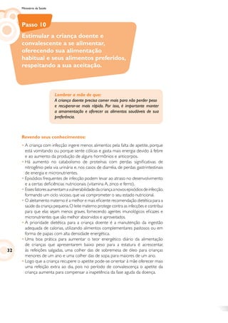 Ministério da Saúde
Passo 10
Estimular a criança doente e
convalescente a se alimentar,
oferecendo sua alimentação
habitual e seus alimentos preferidos,
respeitando a sua aceitação.
Revendo seus conhecimentos:
•	A criança com infecção ingere menos alimentos pela falta de apetite, porque
está vomitando ou porque sente cólicas e gasta mais energia devido à febre
e ao aumento da produção de alguns hormônios e anticorpos.
•	Há aumento no catabolismo de proteínas com perdas significativas de
nitrogênio pela via urinária e, nos casos de diarréia, de perdas gastrintestinais
de energia e micronutrientes.
•	Episódios frequentes de infecção podem levar ao atraso no desenvolvimento
e a certas deficiências nutricionais (vitamina A, zinco e ferro).
•	Essesfatoresaumentamavulnerabilidadedacriançaanovosepisódiosdeinfecção,
formando um ciclo vicioso, que vai comprometer o seu estado nutricional.
•	O aleitamento materno é a melhor e mais eficiente recomendação dietética para a
saúde da criança pequena.O leite materno protege contra as infecções e contribui
para que elas sejam menos graves, fornecendo agentes imunológicos eficazes e
micronutrientes que são melhor absorvidos e aproveitados.
•	A prioridade dietética para a criança doente é a manutenção da ingestão
adequada de calorias, utilizando alimentos complementares pastosos ou em
forma de papas com alta densidade energética.
•	Uma boa prática para aumentar o teor energético diário da alimentação
de crianças que apresentarem baixo peso para a estatura é acrescentar,
às refeições salgadas, uma colher das de sobremesa de óleo para crianças
menores de um ano e uma colher das de sopa para maiores de um ano.
•	Logo que a criança recupere o apetite pode-se orientar à mãe oferecer mais
uma refeição extra ao dia, pois no período de convalescença o apetite da
criança aumenta para compensar a inapetência da fase aguda da doença.
Lembrar a mãe de que:
A criança doente precisa comer mais para não perder peso
e recuperar-se mais rápido. Por isso, é importante manter
a amamentação e oferecer os alimentos saudáveis de sua
preferência.
32
 