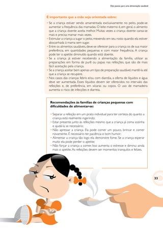 Dez passos para uma alimentação saudável
É importante que a mãe seja orientada sobre:
•	Se a criança estiver sendo amamentada exclusivamente no peito, pode-se
aumentar a frequência das mamadas. O leite materno é, em geral, o alimento
que a criança doente aceita melhor. Muitas vezes a criança doente cansa-se
mais e precisa mamar mais vezes.
•	Estimular a criança a sugar o peito, mexendo em seu rosto quando ela estiver
abocanhada à mama sem sugar.
•	Entre os alimentos saudáveis, deve-se oferecer para a criança os de sua maior
preferência, em quantidades pequenas e com maior frequência. A criança
pode ter o apetite diminuído quando está doente.
•	Se a criança já estiver recebendo a alimentação da família, utilizar as
preparações em forma de purê ou papas nas refeições, que são de mais
fácil aceitação pela criança.
•	Se a criança aceitar bem apenas um tipo de preparação saudável,mantê-la até
que a criança se recupere.
•	Nos casos das crianças febris e/ou com diarréia, a oferta de líquidos e água
deve ser aumentada. Esses líquidos devem ser oferecidos no intervalo das
refeições e, de preferência, em xícaras ou copos. O uso de mamadeira
aumenta o risco de infecções e diarreia.
Recomendações às famílias de crianças pequenas com
dificuldades de alimentar-se:
•	Separar a refeição em um prato individual para ter certeza do quanto a
criança está realmente ingerindo;
•	Estar presente junto às refeições mesmo que a criança já coma sozinha
e ajudá-la se necessário;
•	Não apressar a criança. Ela pode comer um pouco, brincar e comer
novamente. É necessário ter paciência e bom humor;
•	Alimentar a criança tão logo ela demonstre fome. Se a criança esperar
muito ela pode perder o apetite;
•	Não forçar a criança a comer. Isso aumenta o estresse e diminui ainda
mais o apetite.As refeições devem ser momentos tranquilos e felizes.
33
 