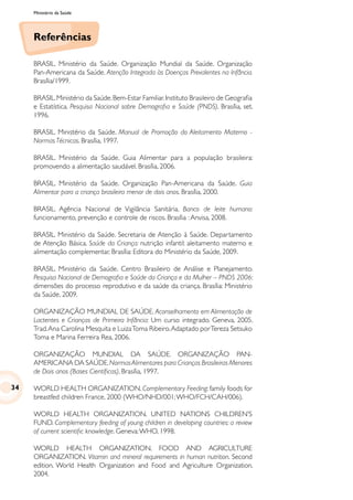 Ministério da Saúde
Referências
BRASIL. Ministério da Saúde. Organização Mundial da Saúde. Organização
Pan-Americana da Saúde. Atenção Integrada às Doenças Prevalentes na Infância.
Brasília/1999.
BRASIL.Ministério da Saúde.Bem-Estar Familiar.Instituto Brasileiro de Geografia
e Estatística. Pesquisa Nacional sobre Demografia e Saúde (PNDS). Brasília, set.
1996.
BRASIL. Ministério da Saúde. Manual de Promoção do Aleitamento Materno -
Normas Técnicas. Brasília, 1997.
BRASIL. Ministério da Saúde. Guia Alimentar para a população brasileira:
promovendo a alimentação saudável. Brasília, 2006.
BRASIL. Ministério da Saúde. Organização Pan-Americana da Saúde. Guia
Alimentar para a criança brasileira menor de dois anos. Brasília, 2000.
BRASIL. Agência Nacional de Vigilância Sanitária. Banco de leite humano:
funcionamento, prevenção e controle de riscos. Brasília :Anvisa, 2008.
BRASIL. Ministério da Saúde. Secretaria de Atenção à Saúde. Departamento
de Atenção Básica. Saúde da Criança: nutrição infantil: aleitamento materno e
alimentação complementar. Brasília: Editora do Ministério da Saúde, 2009.
BRASIL. Ministério da Saúde. Centro Brasileiro de Análise e Planejamento.
Pesquisa Nacional de Demografia e Saúde da Criança e da Mulher – PNDS 2006:
dimensões do processo reprodutivo e da saúde da criança. Brasília: Ministério
da Saúde, 2009.
ORGANIZAÇÃO MUNDIAL DE SAÚDE. Aconselhamento em Alimentação de
Lactentes e Crianças de Primeira Infância: Um curso integrado. Geneva, 2005.
Trad.Ana Carolina Mesquita e LuizaToma Ribeiro.Adaptado porTereza Setsuko
Toma e Marina Ferreira Rea, 2006.
ORGANIZAÇÃO MUNDIAL DA SAÚDE. ORGANIZAÇÃO PAN-
AMERICANA DA SAÚDE.NormasAlimentares para Crianças Brasileiras Menores
de Dois anos (Bases Científicas). Brasília, 1997.
WORLD HEALTH ORGANIZATION. Complementary Feeding: family foods for
breastfed children France, 2000 (WHO/NHD/001;WHO/FCH/CAH/006).
WORLD HEALTH ORGANIZATION. UNITED NATIONS CHILDREN’S
FUND. Complementary feeding of young children in developing countries: a review
of current scientific knowledge. Geneva:WHO, 1998.
WORLD HEALTH ORGANIZATION. FOOD AND AGRICULTURE
ORGANIZATION. Vitamin and mineral requirements in human nutrition. Second
edition. World Health Organization and Food and Agriculture Organization,
2004.
34
 