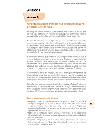 Dez passos para uma alimentação saudável
Anexo A
ANEXOS
Orientações para crianças não amamentadas no
primeiro ano de vida.
Ao longo de todo o Guia não se recomenda nem se induz o uso do leite
de vaca e/ou artificial e sim há uma valorização para o aleitamento materno
exclusivo até o sexto mês e complementado até os dois anos ou mais.
No entanto,sabe-se que há condições em que as crianças não estão mais sendo
amamentadas ao peito e não há a possibilidade de reverter essa situação.Assim,
as orientações a seguir permitirão aos profissionais de saúde atuar de maneira
mais adequada frente a tais casos e de forma individualizada. Essas devem ser
adotadas apenas excepcionalmente, quando esgotadas todas as possibilidades
de relactação da mãe e analisados caso a caso.
É importante reforçar que o leite de vaca integral fluido ou em pó não é
recomendado para criança menor de um ano. Diante da impossibilidade de
impedir a utilização desse alimento para o lactente o profissional de saúde
deve orientar a mãe quanto aos procedimentos a seguir, que incluem a diluição
adequada para a idade, a correção da deficiência de ácido linoléico com óleo
nos primeiros quatro meses e a suplementação com vitamina C e ferro.
A amamentação deve ser protegida. Por isso, a orientação sobre preparo de
leites artificiais nunca deve ser coletiva. Nos casos em que há necessidade de
orientar sobre o preparo de leites artificiais (por exemplo, mães HIV positivo) esta
orientação deve ser feita de maneira individualizada e por profissional qualificado.
Dessa forma,o presente material não está descumprindo a Norma Brasileira de
Comercialização de Alimentos para Lactantes e Crianças de Primeira Infância,
Bicos, Chupetas e Mamadeiras (NBCAL). É responsabilidade do Sistema Único
de Saúde (SUS) oferecer orientação apropriada sobre alimentação infantil.
Para crianças menores de 4 meses:
•	Perguntar à mãe ou responsável como ela prepara o leite que oferece à
criança e corrigir, se for o caso, a diluição (que pode estar muito diluída
ou concentrada), o volume de cada refeição e o número de refeições que
estão sendo oferecidos (as tabelas a seguir mostram as diluições e volumes
aproximados por faixa etária).
•	Identificar as práticas de higiene usadas na manipulação e no preparo dos
alimentos complementares,orientando adequadamente as mães e cuidadores,
quando necessário.
•	Orientar a mãe para preparar cada refeição láctea próxima à hora de oferecê-
la à criança, sobretudo se não possui refrigerador. E nunca oferecer à criança
sobras de leite da refeição anterior.
35
 