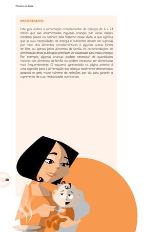 Ministério da Saúde
IMPORTANTE:
Este guia enfoca a alimentação complementar de crianças de 6 a 24
meses que são amamentadas. Algumas crianças, por várias razões,
recebem pouco ou nenhum leite materno nessa idade, o que significa
que as suas necessidades de energia e nutrientes devem ser supridas
por meio dos alimentos complementares e algumas outras fontes
de leite, ou apenas pelos alimentos da família. As recomendações de
alimentação desta publicação precisam ser adaptadas para essas crianças.
Por exemplo, algumas crianças podem necessitar de quantidades
maiores dos alimentos da família ou podem necessitar ser alimentadas
mais frequentemente. O esquema apresentado na página anterior é
uma sugestão para a alimentação das crianças totalmente desmamadas,
optando-se pelo maior número de refeições por dia para garantir o
suprimento de suas necessidades nutricionais.
38
 