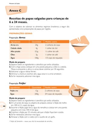 Ministério da Saúde
Anexo C
Receitas de papas salgadas para crianças de
6 a 24 meses.
Com o objetivo de valorizar os alimentos regionais brasileiros, a seguir são
apresentadas cinco preparações de papas por regiões.
PREPARAÇÕES GERAIS
Preparação: Arroz
Ingredientes Quantidade Medida caseira
Arroz cru 20g 2 colheres de sopa
Cebola ralada 4g 1 colher de chá
Alho picado 0,5g ½ colher de café
Óleo 3g 1 colher de café
Água 100g 1/3 copo de requeijão
Modo de preparo
1.	Separar todos os ingredientes e utensílios que serão utilizados;
2.	Com o fogo aceso, coloque em uma panela pequena, o óleo e a cebola.
Mexa e acrescente o alho e o arroz; deixe cozinhar por 30 segundos;
3.	Adicionar a água e deixar ferver;
4.	Diminuir a chama e cozinhar até a água secar e o arroz amolecer;
5.	Se for necessário, adicionar mais água.
Preparação: Feijão1
Ingredientes Quantidade Medida caseira
Feijão cru 12g 2 colheres de sopa
Água 200g 3/4 copo de requeijão
Modo de preparo
1.	Separar todos os ingredientes e utensílios que serão utilizados;
2.	Em um prato de sopa, na véspera do preparo, colocar o feijão de molho
em 100 ml (½ copo) de água;
3.	Escorrer o feijão, jogar fora a água do remolho, e colocar em uma panela
pequena com mais 100 ml de água;
4.	Cozinhar o feijão por 25 minutos, até que o feijão fique bem cozido;
5.	Se for necessário, adicionar mais água;
6.	Amassar o feijão com o caldo com o auxílio de um garfo.
1 Feijão de Santarém – nesse caso não há necessidade de remolho.
44
 