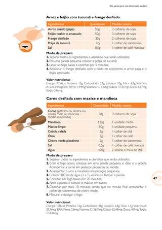 Dez passos para uma alimentação saudável
Arroz e feijão com tucumã e frango desfiado
Ingredientes Quantidade Medida caseira
Arroz cozido (papa) 50g 3 colheres de sopa
Feijão cozido e amassado 50g 3 colheres de sopa
Frango desfiado 35g 2 colheres de sopa
Polpa de tucumã 12g 1 colher de sobremesa
Sal 0,5g 1 colher de café nivelada
Modo de preparo
1. Separar todos os ingredientes e utensílios que serão utilizados;
2.	Em uma panela pequena, colocar a polpa de tucumã;
3.	Levar ao fogo baixo e cozinhar por 5 minutos;
4.	Adicionar o frango desfiado com o caldo do cozimento, o arroz papa e o
feijão amassado.
Valor nutricional:
Energia: 235kcal; Proteína: 13g; Carboidrato: 23g; Lipídeos: 10g; Fibra: 4,2g; Vitamina
A: 626,54mcgEAR; Ferro: 1,94mg;Vitamina C: 1,6mg; Cálcio: 31,51mg; Zinco: 1,67mg;
Sódio: 246mg.
Carne desfiada com maxixe e mandioca
Ingredientes Quantidade Medida caseira
Carne (patinho ou alcatra ou
coxão mole ou músculo –
moído ou picado)
70g 3 colheres de sopa
Mandioca 130g 1 unidade média
Maxixe limpo 50g 1 unidade pequena
Cebola ralada 5g 1 colher de chá
Óleo 3g 1 colher de café
Cheiro verde picadinho 2g 1 colher de sobremesa
Sal 0,5g 1 colher de café nivelada
Água 400g 2 xícaras e meia de chá
Modo de preparo
1. Separar todos os ingredientes e utensílios que serão utilizados;
2.	Com o fogo aceso, coloque em uma panela pequena, o óleo e a cebola.
Acrescentar a carne em pedaços pequenos ou moída;
3.	Acrescentar o sal e a mandioca em pedaços pequenos;
4.	Colocar 400 ml de água (2 e ½ xícaras) e tampar a panela;
5.	Cozinhar em fogo baixo por 20 minutos;
6.	Abrir a panela e colocar o maxixe em cubos;
7.	Cozinhar por mais 10 minutos, sendo que no minuto final acrescentar 1
colher de sobremesa de cheiro verde;
8.	Misturar e desligar o fogo.
Valor nutricional:
Energia: 318kcal; Proteína: 16g; Carboidrato: 48g; Lipídeos: 6,8g; Fibra: 1,4g;Vitamina A:
23,9mcg EAR; Ferro: 3,8mg;Vitamina C: 56,7mg; Cálcio: 62,48mg; Zinco: 4,9mg; Sódio:
234,46mg.
47
 