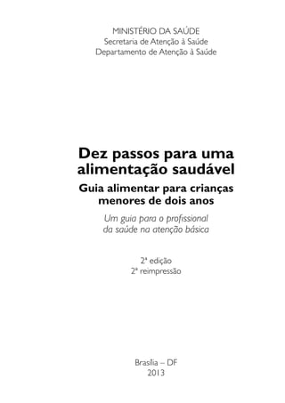 Dez passos para uma
alimentação saudável
Guia alimentar para crianças
menores de dois anos
Um guia para o profissional
da saúde na atenção básica
2ª edição
2ª reimpressão
Brasília – DF
2013
MINISTÉRIO DA SAÚDE
Secretaria de Atenção à Saúde
Departamento de Atenção à Saúde
 