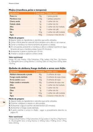 Ministério da Saúde
Mojica (mandioca, peixe e temperos)
Ingredientes Quantidade Medida caseira
Peixe cru 70g 1 posta grande
Mandioca crua 130g 1 pedaço pequeno
Cheiro verde 2g 1 colher de chá
Cebola ralada 5g 1 colher de chá
Alho 2g 1 colher de chá nivelada
Óleo 3g 1 colher de café
Sal 0,5g 1 colher de café nivelada
Água 400g 2 xícaras e meia de chá
Modo de preparo
1.	Separar todos os ingredientes e utensílios que serão utilizados;
2. Cortar o filé de peixe em cubos de 2x2cm, temperar com o alho e o sal e reservar;
3.	Cortar a mandioca no mesmo tamanho do peixe e a cebola;
4.	Em uma panela, acrescente a mandioca, o alho e a cebola. Cozinhe em água
fervente até que a mandioca esteja macia (15 minutos);
5.	Acrescentar o peixe e cozinhar por 10 min;
6. Finalizar a cocção e salpicar o cheiro verde.
Valor nutricional:
Energia: 307 kcal; Proteína: 14,5g; Carboidrato: 47,8g; Lipídeos: 6,4g; Fibra: 1,5g; Vitamina
A: 14,8mcgEAR; Ferro: 2,33mg; Vitamina C: 53,53mg; Cálcio: 67,14mg; Zinco: 0,03mg; Sódio:
195,47mg
Quibebe de abóbora, frango desfiado e arroz com feijão
Ingredientes Quantidade Medida caseira
Abóbora descascada e picada 40g 3 colheres de sopa
Frango cozido desfiado 35g 2 colheres de sopa cheias
Arroz cozido (papa) 50g 3 colheres de sopa
Feijão cozido e amassado 50g 5 colheres de sopa rasa
Alho 2g 1 colher de chá nivelada
Cebola 5g 1 colher de chá
Óleo 3g 1 colher de chá
Sal 0,5g 1 colher de café nivelada
Água 400g 2 xícaras e meia de chá
Modo de preparo
1. Separar todos os ingredientes e utensílios que serão utilizados;
2.	Cozinhar a abóbora, a cebola e o alho picados;
3.	Acrescentar a água e cozinhar até desmanchar (25 minutos);
4. Acrescentar o frango cozido desfiado.
5.	À parte cozinhar o arroz e o feijão - seguir o procedimento descrito na
página 43.
Valor nutricional:
Energia: 222kcal; Proteína: 17,42g; Carboidrato: 24,12g; Lipídeos: 6,16g; Fibra: 2,96g;Vitamina
A: 145,23mcgEAR; Ferro: 2,16mg; Vitamina C: 8,96mg; Cálcio: 47,88mg; Zinco: 1,79mg;
Sódio: 250,3mg.
54
 