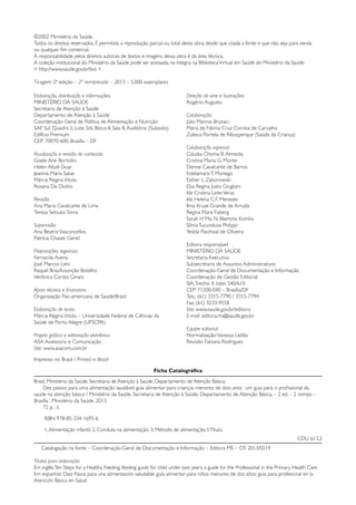 Ficha Catalográfica
Brasil. Ministério da Saúde. Secretaria de Atenção à Saúde. Departamento de Atenção Básica.
Dez passos para uma alimentação saudável: guia alimentar para crianças menores de dois anos : um guia para o profissional da
saúde na atenção básica / Ministério da Saúde, Secretaria de Atenção à Saúde, Departamento de Atenção Básica. – 2 ed. – 2 reimpr. –
Brasília : Ministério da Saúde, 2013.
72 p. : il.
ISBN 978-85-334-1695-6
1.Alimentação infantil. 2. Conduta na alimentação. 3. Método de alimentação. I.Título.
CDU 613.2
Catalogação na fonte – Coordenação-Geral de Documentação e Informação – Editora MS – OS 2013/0219
Títulos para indexação:
Em inglês:Ten Steps for a Healthy Feeding: feeding guide for child under two years: a guide for the Professional in the Primary Health Care
Em espanhol: Diez Pasos para una alimentación saludable: guía alimentar para niños menores de dos años: guia para profesional en la
Atención Básica en Salud
©2002 Ministério da Saúde.
Todos os direitos reservados. É permitida a reprodução parcial ou total desta obra, desde que citada a fonte e que não seja para venda
ou qualquer fim comercial.
A responsabilidade pelos direitos autorais de textos e imagens dessa obra é da área técnica.
A coleção institucional do Ministério da Saúde pode ser acessada, na íntegra, na BibliotecaVirtual em Saúde do Ministério da Saúde:
< http://www.saude.gov.br/bvs >
Tiragem: 2ª edição – 2ª reimpressão – 2013 – 5.000 exemplares
Elaboração, distribuição e informações:
MINISTÉRIO DA SAÚDE
Secretaria de Atenção à Saúde
Departamento de Atenção à Saúde
Coordenação-Geral de Política de Alimentação e Nutrição
SAF Sul, Quadra 2, Lote 5/6, Bloco II, Sala 8,Auditório (Subsolo)
Edifício Premium
CEP: 70070-600, Brasília – DF
Atualização e revisão do conteúdo:
Gisele Ane Bortolini
Helen Altoé Duar
Jeanine Maria Salve
Márcia ReginaVitolo
Rosana De Divitiis
Revisão:
Ana Maria Cavalcante de Lima
Tereza SetsukoToma
Supervisão:
Ana BeatrizVasconcellos
Patrícia Chaves Gentil
Preparações regionais:
Fernanda Avena
José Marcos Lelis
Raquel BrazAssunção Botelho
Verônica Cortez Ginani
Apoio técnico e financeiro:
Organização Pan-americana de Saúde/Brasil
Elaboração de texto:
Márcia ReginaVitolo – Universidade Federal de Ciências da
Saúde de Porto Alegre (UFSCPA)
Projeto gráfico e editoração eletrônica:
ASA Assessoria e Comunicação
Site: www.asacom.com.br
Direção de arte e ilustrações:
Rogério Augusto
Colaboração:
Júlio Marcos Brunaci
Mária de Fátima Cruz Correia de Carvalho
Zuleica Portela de Albuqyerque (Saúde da Criança)
Colaboração especial:
Cláudia Choma B.Almeida
Cristina Maria G. Monte
Denise Cavalcante de Barros
EstelamarisT. Monego
Esther L. Zaborowski
Elsa Regina Justo Giugliani
Ida Cristina LeiteVeras
Ida Helena C.F. Menezes
Ilma Kruze Grande de Arruda
Regina Mara Fisberg
Sarah H Ma. N. Blamires Komka
SôniaTucunduva Philippi
Yedda Paschoal de Oliveira
Editora responsável:
MINISTÉRIO DA SAÚDE
Secretaria-Executiva
Subsecretaria de Assuntos Administrativos
Coordenação-Geral de Documentação e Informação
Coordenação de Gestão Editorial
SIA,Trecho 4, lotes 540/610
CEP: 71200-040 – Brasília/DF
Tels.: (61) 3315-7790 / 3315-7794
Fax: (61) 3233-9558
Site: www.saude.gov.br/editora
E-mail: editora.ms@saude.gov.br
Equipe editorial:
Normalização:Vanessa Leitão
Revisão: Fabiana Rodrigues
Impresso no Brasil / Printed in Brazil
 