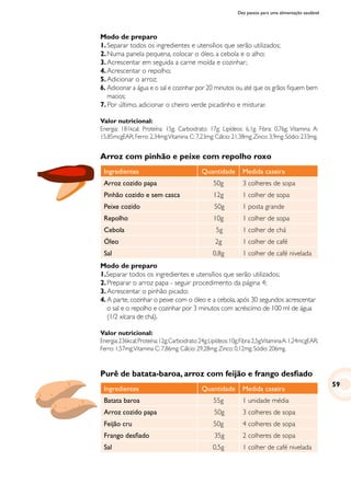 Dez passos para uma alimentação saudável
Arroz com pinhão e peixe com repolho roxo
Ingredientes Quantidade Medida caseira
Arroz cozido papa 50g 3 colheres de sopa
Pinhão cozido e sem casca 12g 1 colher de sopa
Peixe cozido 50g 1 posta grande
Repolho 10g 1 colher de sopa
Cebola 5g 1 colher de chá
Óleo 2g 1 colher de café
Sal 0,8g 1 colher de café nivelada
Modo de preparo
1.Separar todos os ingredientes e utensílios que serão utilizados;
2.	Preparar o arroz papa - seguir procedimento da página 4;
3.	Acrescentar o pinhão picado;
4.	A parte, cozinhar o peixe com o óleo e a cebola, após 30 segundos acrescentar
o sal e o repolho e cozinhar por 3 minutos com acréscimo de 100 ml de água
(1/2 xícara de chá).
Valor nutricional:
Energia:236kcal;Proteína:12g;Carboidrato:24g;Lipídeos:10g;Fibra:2,5g;VitaminaA:1,24mcgEAR;
Ferro: 1,57mg;Vitamina C: 7,86mg; Cálcio: 29,28mg; Zinco: 0,12mg; Sódio: 206mg.
Purê de batata-baroa, arroz com feijão e frango desfiado
Ingredientes Quantidade Medida caseira
Batata baroa 55g 1 unidade média
Arroz cozido papa 50g 3 colheres de sopa
Feijão cru 50g 4 colheres de sopa
Frango desfiado 35g 2 colheres de sopa
Sal 0,5g 1 colher de café nivelada
Modo de preparo
1.	Separar todos os ingredientes e utensílios que serão utilizados;
2.	Numa panela pequena, colocar o óleo, a cebola e o alho;
3.	Acrescentar em seguida a carne moída e cozinhar;
4.	Acrescentar o repolho;
5.	Adicionar o arroz;
6.	Adicionar a água e o sal e cozinhar por 20 minutos ou até que os grãos fiquem bem
macios;
7. Por último, adicionar o cheiro verde picadinho e misturar.
Valor nutricional:
Energia: 181kcal; Proteína: 15g; Carboidrato: 17g; Lipídeos: 6,1g; Fibra: 0,76g; Vitamina A:
15,85mcgEAR; Ferro: 2,34mg;Vitamina C: 7,23mg; Cálcio: 21,38mg; Zinco: 3,9mg; Sódio: 233mg.
59
 