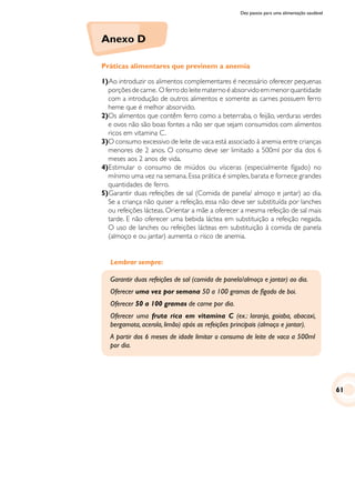 Dez passos para uma alimentação saudável
Anexo D
Práticas alimentares que previnem a anemia
1)		Ao introduzir os alimentos complementares é necessário oferecer pequenas
porçõesdecarne. Oferrodoleitematernoéabsorvidoemmenorquantidade
com a introdução de outros alimentos e somente as carnes possuem ferro
heme que é melhor absorvido.
2)	Os alimentos que contêm ferro como a beterraba, o feijão, verduras verdes
e ovos não são boas fontes a não ser que sejam consumidos com alimentos
ricos em vitamina C.
3)	O consumo excessivo de leite de vaca está associado à anemia entre crianças
menores de 2 anos. O consumo deve ser limitado a 500ml por dia dos 6
meses aos 2 anos de vida.
4)	Estimular o consumo de miúdos ou vísceras (especialmente fígado) no
mínimo uma vez na semana. Essa prática é simples, barata e fornece grandes
quantidades de ferro.
5)		Garantir duas refeições de sal (Comida de panela/ almoço e jantar) ao dia.
Se a criança não quiser a refeição, essa não deve ser substituída por lanches
ou refeições lácteas. Orientar a mãe a oferecer a mesma refeição de sal mais
tarde. E não oferecer uma bebida láctea em substituição a refeição negada.
O uso de lanches ou refeições lácteas em substituição à comida de panela
(almoço e ou jantar) aumenta o risco de anemia.
Lembrar sempre:
Garantir duas refeições de sal (comida de panela/almoço e jantar) ao dia.
Oferecer uma vez por semana 50 a 100 gramas de fígado de boi.
Oferecer 50 a 100 gramas de carne por dia.
Oferecer uma fruta rica em vitamina C (ex.: laranja, goiaba, abacaxi,
bergamota, acerola, limão) após as refeições principais (almoço e jantar).
A partir dos 6 meses de idade limitar o consumo de leite de vaca a 500ml
por dia.
61
 