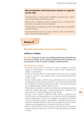 Dez passos para uma alimentação saudável
Recomendações nutricionais para crianças no segundo
ano de vida.
O intervalo de 2 a 3 horas, entre as refeições, vai garantir que a criança
consuma quantidade suficiente de comida.
Deve-se evitar a ingestão de açúcar e produtos que o contenham, pois
favorecem a formação de cáries e obesidade.
As frutas devem ser utilizadas de acordo com a regionalidade,sazonalidade,
e hábito da família.
Caso seja oferecido suco para a criança, orientar à mãe para oferecê-los
após o consumo de toda a refeição.
Situações alimentares comuns na puericultura.
a)Volta ao trabalho
Situação: Criança tem 4 meses, está eutrófica, ganhando peso adequadamente,
isto é, acima de 20g por dia. Foi mantida em aleitamento materno exclusivo, até o
momento, porém a mãe vai começar a trabalhar na próxima semana.
Comentários e condutas:
•	Em primeiro lugar verificar o horário que a mãe vai trabalhar: se período
integral, se meio período e com quem o bebê vai ficar. Tranquilizá-la em
relação a essa nova fase.
•	Orientar a mãe para oferecer o peito sempre antes de sair para o trabalho
e após seu retorno à casa, quantas vezes a criança quiser, principalmente
durante a noite.
•	Ensinar a mãe para fazer a ordenha manual do leite para que o mesmo possa
ser oferecido à criança durante o período em que a mãe estiver trabalhando.
Se o profissional não está capacitado para ensinar a mãe, encaminhá-la para
uma unidade de saúde ou banco de leite humano.
•	O leite deve ser coletado em pote de vidro (tipo de maionese), previamente
fervido em bastante água (pote e tampa). Recomenda-se coletar, em cada
vidro, apenas o volume aproximado para cada refeição.
•	Orientar a mãe a realizar a ordenha do leite materno e armazená-lo em
frasco de vidro, com tampa plástica de rosca, lavado e fervido. Na geladeira,
pode ser estocado por 12 horas e no congelador ou freezer por no máximo
15 dias. O leite materno deve ser descongelado e aquecido em banho maria
e pode ser oferecido ao bebê em copo ou xícara, pequenos. O leite materno
não pode ser descongelado em microondas e não deve ser fervido.”
•	Ensinar a mãe a oferecer o leite à criança em copo. Ela deve ser orientada a
repassar tal prática à pessoa que vai ficar em casa responsável por alimentar
a criança.
63
Anexo F
 