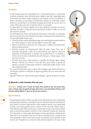 Ministério da Saúde
Conduta:
•	A mãe ansiosa deve ser tranquilizada com a informação de que a maioria das
mulheres produzem leite suficiente para o bebê e que têm capacidade para
amamentar. Elas devem estar tranquilas e sem pressa, na hora de oferecer o
peito e sentadas ou recostadas comodamente. Devem ser orientadas a pedir
auxílio ao companheiro ou familiares na ajuda das tarefas da casa ou com os
outros filhos para que não se ponham tensas ou cansadas.
•	A observação da criança sugando serve para detectar a posição da criança
colocada no peito e a pega da mama, permitindo orientar a mãe no caso de
não estarem corretas.
•	A confirmação da menor produção de leite faz-se verificando as condições
das mamas,que ficam mais flácidas;diminuição na frequência de esvaziamento
urinário pelo bebê. Nesse caso:
	 • 	 Orientaramãeacolocarobebêparasugarcommaisfrequência,estimulando-o
com leves toques no rosto, caso ele segure a mama sem sugar.
	 •	 Retirar totalmente a oferta de chá e água para o bebê e, principalmente,
leites complementares.
	•	Orientar quanto ao esvaziamento total de cada mama. Para isso é
necessário perguntar à mãe como está fazendo, pois, algumas vezes, ela
responde afirmativamente à questão do esvaziamento e na verdade a
forma como ela está conduzindo não permite que a criança sugue o leite
do final da mama.
	 •	 Orientar para que a mãe aumente a ingestão de líquidos: água tratada,
filtrada e fervida (no mínimo 1 litro, dar dicas para utilizar a garrafa de
plástico ou tomar 2 copos pela manhã e 2 copos pela tarde). Sucos e chás
são complementares.
•	Em casos de obstrução nasal, a criança não consegue sugar direito. Portanto, a
orientação consiste na utilização de algumas gotinhas de soro nasal antes das
mamadas.
•	Agendar retorno em duas semanas para investigar o ganho de peso da criança.
d) Quando a mãe introduz leite de vaca
Situação: Criança com 3 meses de idade, mãe queixa-se que tem pouco leite,
mas a criança está com ganho de peso diário bom,curva ascendente.Passou a dar
fórmula infantil (80ml) 2 vezes ao dia há uma semana.
Comentários:
•	A quantidade de leite artificial que está sendo oferecida não seria responsável
pelo bom ganho de peso,o que significa que a mãe apresenta boa produção de
leite. Porém, é comum observarmos mães inseguras quanto à sua capacidade
de fazer uma criança ganhar peso e crescer só com seu leite. Outras vezes, a
mãe oferece outro leite à noite para a criança dormir por mais tempo. Nesse
caso os profissionais podem orientar a mãe a oferecer o peito por volta das
23 h, deixando a criança sugar até esvaziar a mama, garantindo a obtenção do
leite mais rico em gordura que sai no final da mamada.Assim, o bebê vai ter
mais saciedade e dormir por maior tempo no período. Outro problema que
ocorre com frequência é a troca da noite pelo dia, fazendo com que a mãe
66
 