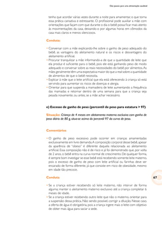 Dez passos para uma alimentação saudável
tenha que acordar várias vezes durante a noite para amamentar, o que torna
essa prática cansativa e estressante. O profissional pode auxiliar a mãe com
orientações que façam com que durante o dia o bebê possa ficar mais atento
às movimentações da casa, deixando-o por algumas horas em cômodos da
casa mais claros e menos silenciosos.
Conduta:
•	Conversar com a mãe explicando-lhe sobre o ganho de peso adequado do
bebê, as vantagens do aleitamento natural e os riscos e desvantagens do
aleitamento artificial.
•	Procurar tranquilizar a mãe informando-a de que a quantidade de leite que
ela produz é suficiente para o bebê, pois ele está ganhando peso de modo
adequado e conversar sobre as reais necessidades do bebê por alimentos.As
mães geralmente têm uma expectativa maior do que a real sobre a quantidade
de alimentos de que o bebê necessita.
•	Explicar à mãe que o leite artificial que ela está oferecendo à criança só está
servindo para aumentar os riscos de doenças e alergia.
•	Orientar para que suspenda a mamadeira de leite aumentando a frequência
das mamadas e retornar dentro de uma semana para que a criança seja
pesada novamente, ou antes, se a mãe achar necessário.
e) Excesso de ganho de peso (percentil de peso para estatura > 97)
Situação: Criança de 4 meses em aleitamento materno exclusivo com ganho de
peso diário de 80 g, situa-se acima do percentil 97 da curva de peso.
Comentários
•	O ganho de peso excessivo pode ocorrer em crianças amamentadas
exclusivamente em livre demanda.A composição corporal desse bebê,apesar
da aparência de “obeso” é diferente daquela relacionada ao aleitamento
artificial. Essa composição não é de risco e já foi demonstrado que, por volta
de 2 anos, o bebê entra na curva normal de crescimento. De qualquer forma,
é sempre bom investigar se esse bebê está recebendo somente leite materno,
pois o excesso de ganho de peso com leite artificial ou farinhas deve ser
encarado de forma diferente, já que consiste em risco de obesidade, mesmo
em idade tão precoce.
Conduta
•	Se a criança estiver recebendo só leite materno, não intervir de forma
alguma; manter o aleitamento materno exclusivo até a criança completar 6
meses de idade.
•	Se a criança estiver recebendo outro leite que não o materno, orientar para
a suspensão dessa prática. Não sendo possível, corrigir a diluição. Nesse caso,
a oferta de água é obrigatória, pois a criança ingere mais o leite com objetivo
de obter mais água para saciar a sede.
67
 