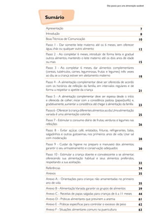 Dez passos para uma alimentação saudável
Apresentação 7
Introdução 8
BoasTécnicas de Comunicação 10
Passo 1 - Dar somente leite materno até os 6 meses, sem oferecer
água, chás ou qualquer outro alimento 12
Passo 2 - Ao completar 6 meses, introduzir de forma lenta e gradual
outros alimentos, mantendo o leite materno até os dois anos de idade
ou mais 15
Passo 3 - Ao completar 6 meses, dar alimentos complementares
(cereais, tubérculos, carnes, leguminosas, frutas e legumes) três vezes
ao dia, se a criança estiver em aleitamento materno 18
Passo 4 - A alimentação complementar deve ser oferecida de acordo
com os horários de refeição da família, em intervalos regulares e de
forma a respeitar o apetite da criança 21
Passo 5 - A alimentação complementar deve ser espessa desde o início
e oferecida de colher; iniciar com a consistência pastosa (papas/purês) e,
gradativamente, aumentar a consistência até chegar à alimentação da família 23
Passo6-Ofereceràcriançadiferentesalimentosaodia.Umaalimentação
variada é uma alimentação colorida 25
Passo 7 - Estimular o consumo diário de frutas, verduras e legumes nas
refeições 26
Passo 8 - Evitar açúcar, café, enlatados, frituras, refrigerantes, balas,
salgadinhos e outras guloseimas, nos primeiros anos de vida. Usar sal
com moderação 28
Passo 9 - Cuidar da higiene no preparo e manuseio dos alimentos;
garantir o seu armazenamento e conservação adequados 30
Passo 10 - Estimular a criança doente e convalescente a se alimentar,
oferecendo sua alimentação habitual e seus alimentos preferidos,
respeitando a sua aceitação. 32
Referências 34
Anexos 35
Anexo A - Orientações para crianças não amamentadas no primeiro
ano de vida 35
Anexo B - AlimentaçãoVariada: garantir os grupos de alimentos 39
Anexo C - Receitas de papas salgadas para crianças de 6 a 11 meses 44
Anexo D - Práticas alimentares que previnem a anemia 61
Anexo E - Práticas específicas para controlar o excesso de peso 62
Anexo F - Situações alimentares comuns na puericultura 63
Sumário
 