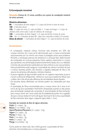 Ministério da Saúde
f) Constipação intestinal
Situação: Criança de 15 meses, eutrófica, com queixa de constipação intestinal
há várias semanas.
História alimentar:
8h - 1 mamadeira de leite integral + 2 c.sopa de farinha à base de arroz;
10h - 2 biscoitos doces;
12h - 2 c.sopa de arroz, 2 c. sopa de feijão + 1c.sopa de frango + 1c.sopa de
abóbora (não come tudo) 1copo de refresco de maracujá;
14h - 1 mamadeira de leite integral + 2c. sopa de farinha à base de arroz;
15h - 16h 2 a 3 biscoitos de leite;18h - Sopa com macarrão e ervilha (1/2 concha);
Antes de dormir - 1 mamadeira de leite integral + 2 c. sopa de farinha de arroz.
Comentários
•	A constipação intestinal crônica funcional está presente em 25% das
crianças menores de 2 anos. Já foi demonstrado que a criança amamentada
exclusivamente por no mínimo seis meses é protegida contra esse problema.
Portanto a introdução precoce de alimentos é o principal fator determinante
de constipação em crianças pequenas. Outro aspecto importante é a criança
que apresenta uma alimentação predominantemente láctea, isto é, as refeições
e lanches são parcialmente substituídos por leite artificial ou por seus produtos.
Esse procedimento pode assegurar a quantidade de calorias e proteína de que
a criança necessita, porém, não favorece a ingestão adequada de fibra e de
volume de alimentos, dificultando o trânsito intestinal.
•	A pouca ingestão de água também pode ser um aspecto importante, já que é
comum a oferta de refrigerantes ,refrescos e sucos para substituí-la.Nesse caso
o efeito não é tão eficaz pela diferença de osmolalidade desses líquidos.
•	Os biscoitos doces oferecidos nos lanches podem ser substituídos por duas
frutas;
•	A quantidade de fibras recomendada para a criança menor de 2 anos é em
torno de 5g. Essa quantidade é facilmente ultrapassada quando os dez passos
para alimentação saudável são cumpridos.A recomendação de fibra alimentar
para criança menor de 2 anos ainda não foi estabelecida, porém há a sugestão
de que a criança receba em torno de 5g por dia.A partir de 2 anos,a quantidade
de fibra alimentar deve seguir a seguinte regra: idade + cinco.
Exemplos do conteúdo de fibra de alguns alimentos:
Feijão (2 c. sopa) - 2g
Batata (1 un. média) - 2,5g
Aipim/Mandioca/Macaxeira (2 c. sopa) - 2,5g
Vagem (2 c. sopa) - 2g
Mamão (1 fatia) - 2g
Maçã (1 un. peq.) - 2g
Aveia (1 c.sopa) - 2g
Manga (1un.média) - 2g
Como pode ser observado não é difícil garantir a quantidade de fibra
alimentar recomendada para a criança pequena.
68
 