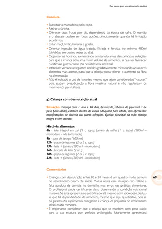 Dez passos para uma alimentação saudável
Conduta
•	Substituir a mamadeira pelo copo.
•	Retirar a farinha.
•	Oferecer duas frutas por dia, dependendo da época de safra. O mamão
e o abacate podem ser boas opções, principalmente quando há limitação
econômica.
•	Evitar maçã, limão, banana e goiaba.
•	Orientar ingestão de água tratada, filtrada e fervida, no mínimo 400ml
(divididos em quatro vezes ao dia).
•	Organizar os horários, aumentando o intervalo antes das principais refeições
para que a criança consuma maior volume de alimentos, o que vai favorecer
o estímulo gastro-cólico do peristaltismo intestinal.
•	Introduzir verduras e legumes cozidos gradativamente,misturando aos outros
alimentos mais aceitos, para que a criança possa tolerar o aumento da fibra
na alimentação.
•	Não é indicado o uso de laxantes, mesmo que sejam considerados “naturais”
pois, acabam prejudicando a flora intestinal natural e não regularizam os
movimentos peristálticos.
g) Criança com desnutrição atual
Situação: Criança com 1 ano e 10 dias, desnutrida, (abaixo do percentil 3 de
peso para idade), estatura dentro da curva adequada para idade, sem apresentar
manifestações de diarreia ou outras infecções. Queixa principal da mãe: criança
magra e sem apetite.
História alimentar:
6h - leite integral em pó (1 c. sopa), farinha de milho (1 c. sopa), (200ml –
mamadeira - não toma tudo)
9h - suco de laranja (100 ml)
12h - papa de legumes (2 a 3 c. sopa)
13h - leite + farinha (200 ml - mamadeira)
16h - biscoito de leite (2 un.)
18h - papa de legumes (2 a 3 c. sopa)
22h - leite + farinha (200 ml - mamadeira)
Comentários
•	Crianças com desnutrição entre 10 e 24 meses é um quadro muito comum
no atendimento básico de saúde. Muitas vezes essa situação não reflete a
falta absoluta de comida no domicílio, mas erros nas práticas alimentares.
O profissional pode certificar-se disso observando a condição nutricional
materna.Se esta apresenta-se eutrófica ou até mesmo com sobrepeso,deduz-
se que há disponibilidade de alimentos, mesmo que seja quantitativa, pois se
há garantia do suprimento energético à criança, os prejuízos no crescimento
serão muito menores.
•	É importante considerar que a criança que se mantém com peso baixo
para a sua estatura por período prolongado, futuramente apresentará
69
 