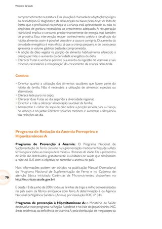 Ministério da Saúde
comprometimentonaestatura.Essasituaçãoéchamadadeadaptaçãobiológica
da desnutrição. O diagnóstico da desnutrição ou baixo peso deve ser feito de
forma que o profissional reconheça se a criança está apresentando ou não os
depósitos de gordura necessários ao crescimento adequado. A recuperação
nutricional implica o consumo predominantemente de energia, mas também
de proteína. Essa intervenção requer conhecimento prévio e detalhado do
hábito alimentar, assim é possível descobrir a causa e corrigi-la. O aumento da
densidade energética é mais eficaz, já que a criança pequena e de baixo peso
apresenta o volume gástrico bastante comprometido.
•	A adição de óleo vegetal na porção de alimento habitualmente oferecido à
criança permite o aumento da densidade energética da dieta.
•	Oferecer frutas e verduras permite o aumento da ingestão de vitaminas e sais
minerais, necessários à recuperação do crescimento da criança desnutrida.
Conduta
•	Orientar quanto a utilização dos alimentos saudáveis que fazem parte do
hábito da família. Não é necessária a utilização de alimentos especiais ou
alternativos;
•	Oferece leite puro no copo;
•	Oferecer duas frutas ao dia, segundo a diversidade regional;
•	Orientar a mãe a oferecer alimentação saudável da família;
•	Acrescentar 1 colher de sopa de óleo sobre a porção servida para a criança,
no almoço e no jantar. Oferecer volumes menores e aumentar a frequência
das refeições ao dia.
Programa de Redução da Anemia Ferropriva e
Hipovitaminose A
Programa de Prevenção à Anemia: O Programa Nacional de
Suplementação de Ferro consiste na suplementação medicamentosa de sulfato
ferroso para todas as crianças de 6 meses a 18 meses de idade.Os suplementos
de ferro são distribuídos, gratuitamente, às unidades de saúde que conformam
a rede do SUS com o objetivo de controlar a anemia no país.
Mais informações podem ser obtidas na publicação Manual Operacional
do Programa Nacional de Suplementação de Ferro e no Caderno de
atenção Básica intitulado Carências de Micronutrientes, disponíveis no
http://nutricao.saude.gov.br/
E desde 18 de junho de 2004,todas as farinhas de trigo e milho comercializadas
no país saem da fábrica enriquecia com ferro. A determinação é da Agencia
Nacional deVigilância Sanitária (Anvisa), por resolução RDC nº 344.
Programa de prevenção à Hipovitaminose A: o Ministério da Saúde
desenvolve esse programa na Região Nordeste e noVale do Jequitinhonha-MG,
áreas endêmicas da deficiência de vitamina A,pela distribuição de megadoses da
70
 