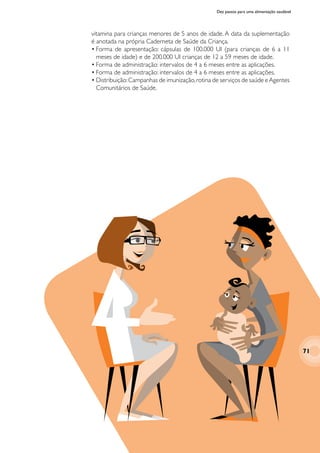 Dez passos para uma alimentação saudável
vitamina para crianças menores de 5 anos de idade. A data da suplementação
é anotada na própria Caderneta de Saúde da Criança.
•	Forma de apresentação: cápsulas de 100.000 UI (para crianças de 6 a 11
meses de idade) e de 200.000 UI crianças de 12 a 59 meses de idade.
•	Forma de administração: intervalos de 4 a 6 meses entre as aplicações.
•	Forma de administração: intervalos de 4 a 6 meses entre as aplicações.
•	Distribuição:Campanhas de imunização,rotina de serviços de saúde eAgentes
Comunitários de Saúde.
71
 