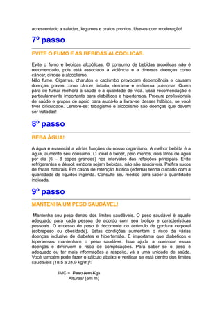 acrescentado a saladas, legumes e pratos prontos. Use-os com moderação!
7º passo
EVITE O FUMO E AS BEBIDAS ALCÓOLICAS.
Evite o fumo e bebidas alcoólicas. O consumo de bebidas alcoólicas não é
recomendado, pois está associado à violência e a diversas doenças como
câncer, cirrose e alcoolismo.
Não fume. Cigarros, charutos e cachimbo provocam dependência e causam
doenças graves como câncer, infarto, derrame e enfisema pulmonar. Quem
pára de fumar melhora a saúde e a qualidade de vida. Essa recomendação é
particularmente importante para diabéticos e hipertensos. Procure profissionais
de saúde e grupos de apoio para ajudá-lo a livrar-se desses hábitos, se você
tiver dificuldade. Lembre-se: tabagismo e alcoolismo são doenças que devem
ser tratadas!
8º passo
BEBA ÁGUA!
A água é essencial a várias funções do nosso organismo. A melhor bebida é a
água, aumente seu consumo. O ideal é beber, pelo menos, dois litros de água
por dia (6 – 8 copos grandes) nos intervalos das refeições principais. Evite
refrigerantes e álcool; embora sejam bebidas, não são saudáveis. Prefira sucos
de frutas naturais. Em casos de retenção hídrica (edema) tenha cuidado com a
quantidade de líquidos ingerida. Consulte seu médico para saber a quantidade
indicada.
9º passo
MANTENHA UM PESO SAUDÁVEL!
Mantenha seu peso dentro dos limites saudáveis. O peso saudável é aquele
adequado para cada pessoa de acordo com seu biotipo e características
pessoais. O excesso de peso é decorrente do acúmulo de gordura corporal
(sobrepeso ou obesidade). Estas condições aumentam o risco de várias
doenças inclusive de diabetes e hipertensão. É importante que diabéticos e
hipertensos mantenham o peso saudável. Isso ajuda a controlar essas
doenças e diminuem o risco de complicações. Para saber se o peso é
adequado ou ter mais informações a respeito, vá a uma unidade de saúde.
Você também pode fazer o cálculo abaixo e verificar se está dentro dos limites
saudáveis (18,5 a 24,9 kg/m)²:
IMC = Peso (em Kg)
Alturas² (em m)
 