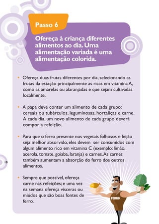 Passo 6
             Ofereça à criança diferentes
             alimentos ao dia. Uma
             alimentação variada é uma
             alimentação colorida.

     • Ofereça duas frutas diferentes por dia, selecionando as
       frutas da estação principalmente as ricas em vitamina A,
       como as amarelas ou alaranjadas e que sejam cultivadas
       localmente.

     • A papa deve conter um alimento de cada grupo:
       cereais ou tubérculos, leguminosas, hortaliças e carne.
       A cada dia, um novo alimento de cada grupo deverá
       compor a refeição.

     • Para que o ferro presente nos vegetais folhosos e feijão
       seja melhor absorvido, eles devem ser consumidos com
       algum alimento rico em vitamina C (exemplo: limão,
       acerola, tomate, goiaba, laranja) e carnes. As carnes
10
       também aumentam a absorção do ferro dos outros
                                               ro
       alimentos.

     • Sempre que possível, ofereça
       carne nas refeições; e uma vez
                                    z
       na semana ofereça vísceras ou
       miúdos que são boas fontes de
                                                    FERRO
       ferro.
 