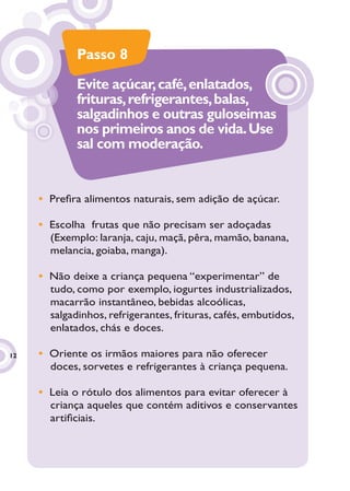 Passo 8
             Evite açúcar, café, enlatados,
             frituras, refrigerantes, balas,
             salgadinhos e outras guloseimas
             nos primeiros anos de vida. Use
             sal com moderação.


     • Preﬁra alimentos naturais, sem adição de açúcar.

     • Escolha frutas que não precisam ser adoçadas
       (Exemplo: laranja, caju, maçã, pêra, mamão, banana,
       melancia, goiaba, manga).

     • Não deixe a criança pequena “experimentar” de
       tudo, como por exemplo, iogurtes industrializados,
       macarrão instantâneo, bebidas alcoólicas,
       salgadinhos, refrigerantes, frituras, cafés, embutidos,
       enlatados, chás e doces.

12   • Oriente os irmãos maiores para não oferecer
       doces, sorvetes e refrigerantes à criança pequena.

     • Leia o rótulo dos alimentos para evitar oferecer à
       criança aqueles que contém aditivos e conservantes
       artiﬁciais.
 