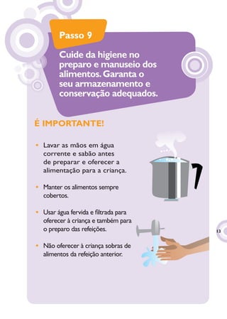 Passo 9
        Cuide da higiene no
        preparo e manuseio dos
        alimentos. Garanta o
        seu armazenamento e
        conservação adequados.


É IMPORTANTE!

• Lavar as mãos em água
  corrente e sabão antes
  de preparar e oferecer a
  alimentação para a criança.

• Manter os alimentos sempre
  cobertos.

• Usar água fervida e ﬁltrada para
  oferecer à criança e também para
  o preparo das refeições.           13
                                      3


• Não oferecer à criança sobras de
  alimentos da refeição anterior.
 