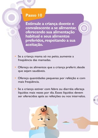 Passo 10

        Estimule a criança doente e
        convalescente a se alimentar,
        oferecendo sua alimentação
        habitual e seus alimentos
        preferidos, respeitando a sua
        aceitação.

• Se a criança mama só no peito, aumente a
  freqüência das mamadas.

• Ofereça os alimentos que a criança preferir, desde
  que sejam saudáveis.

• Ofereça quantidades pequenas por refeição e com
  mais freqüência.

• Se a criança estiver com febre ou diarréia ofereça
  líquidos mais vezes por dia. Esses líquidos devem
  ser oferecidos após as refeições ou nos intervalos.
                                                        15
                                                         5
 