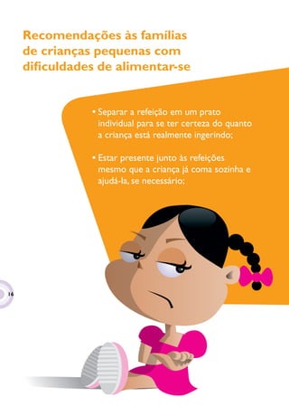 Recomendações às famílias
     de crianças pequenas com
     diﬁculdades de alimentar-se


                • Separar a refeição em um prato
                  individual para se ter certeza do quanto
                  a criança está realmente ingerindo;

                • Estar presente junto às refeições
                  mesmo que a criança já coma sozinha e
                  ajudá-la, se necessário;




16
 