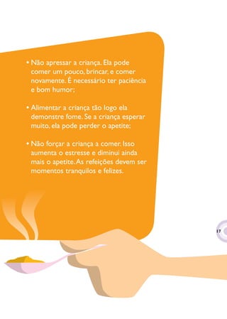 • Não apressar a criança. Ela pode
  comer um pouco, brincar, e comer
  novamente. É necessário ter paciência
  e bom humor;

• Alimentar a criança tão logo ela
  demonstre fome. Se a criança esperar
  muito, ela pode perder o apetite;

• Não forçar a criança a comer. Isso
  aumenta o estresse e diminui ainda
  mais o apetite. As refeições devem ser
  momentos tranquilos e felizes.




                                           17
                                            7
 