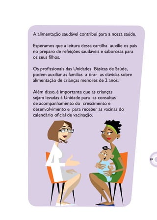 A alimentação saudável contribui para a nossa saúde.

Esperamos que a leitura dessa cartilha auxilie os pais
no preparo de refeições saudáveis e saborosas para
os seus ﬁlhos.

Os proﬁssionais das Unidades Básicas de Saúde,
podem auxiliar as famílias a tirar as dúvidas sobre
alimentação de crianças menores de 2 anos.

Além disso, é importante que as crianças
sejam levadas à Unidade para as consultas
de acompanhamento do crescimento e
desenvolvimento e para receber as vacinas do
calendário oﬁcial de vacinação.




                                                         19
                                                          9
 