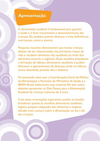 Apresentação


A alimentação saudável é fundamental para garantir
a saúde e o bom crescimento e desenvolvimento das
crianças. Ela também previne doenças e evita deﬁciências
nutricionais, como a anemia.

Pesquisas recentes demonstram que muitas crianças
deixam de ser amamentadas nos primeiros meses de
vida e recebem alimentos não saudáveis ao invés dos
alimentos caseiros e regionais. Essas escolhas prejudicam
a formação de hábitos alimentares saudáveis e podem
favorecer o aparecimento de doenças, ainda na infância,
como obesidade, pressão alta e diabetes.

Foi pensando nisso que a Coordenação-Geral da Política
de Alimentação e Nutrição do Ministério da Saúde e a
IBFAN Brasil elaboraram esse material. Ele tem como
objetivo apresentar os Dez Passos para a Alimentação
Saudável de crianças menores de 2 anos.

Com essas orientações esperamos auxiliar as famílias
brasileiras quanto às escolhas alimentares saudáveis,
higiene, preparo adequado dos alimentos e explicar
dúvidas mais comuns sobre a alimentação no dia a dia
das crianças.
 