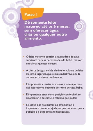 Passo 1

 Dê somente leite
 materno até os 6 meses,
 sem oferecer água,
 chás ou qualquer outro
 alimento.



• O leite materno contém a quantidade de água
  suﬁciente para as necessidades do bebê, mesmo
  em climas quentes e secos;

• A oferta de água e chás diminui o volume de leite
  materno ingerido, que é mais nutritivo, além de
  aumentar os riscos de doenças;

• É importante esvaziar as mamas e o tempo para
  que isso ocorra depende do ritmo de cada bebê;

• É importante estar numa posição confortável ao      3
  amamentar e descanse o máximo que puder;

• Se sentir dor nas mamas ao amamentar, é
  importante procurar ajuda porque pode ser que a
  posição e a pega estejam inadequadas.
 