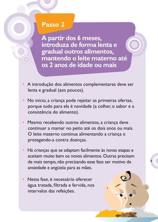 Passo 2
          A partir dos 6 meses,
          introduza de forma lenta e
          gradual outros alimentos,
          mantendo o leite materno até
          os 2 anos de idade ou mais

• A introdução dos alimentos complementares deve ser
  lenta e gradual (aos poucos).

• No inicio, a criança pode rejeitar as primeiras ofertas,
  porque tudo para ela é novidade (a colher, o sabor e a
  consistência do alimento).

• Mesmo recebendo outros alimentos, a criança deve
  continuar a mamar no peito até os dois anos ou mais.
  O leite materno continua alimentando a criança e
  protegendo-a contra doenças.

• Há crianças que se adaptam facilmente às novas etapas e
  aceitam muito bem os novos alimentos. Outras precisam
  de mais tempo, não precisando esse fato ser motivo de      5

  ansiedade e angústia para as mães.

• Nesta fase, é necessário oferecer
  água tratada, ﬁltrada e fervida, nos
  intervalos das refeições.
 
