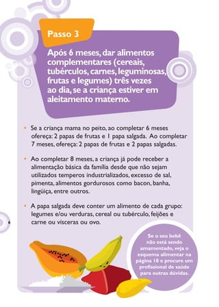 Passo 3
            Após 6 meses, dar alimentos
            complementares (cereais,
            tubérculos, carnes, leguminosas,
            frutas e legumes) três vezes
            ao dia, se a criança estiver em
            aleitamento materno.


    • Se a criança mama no peito, ao completar 6 meses
      ofereça: 2 papas de frutas e 1 papa salgada. Ao completar
      7 meses, ofereça: 2 papas de frutas e 2 papas salgadas.

    • Ao completar 8 meses, a criança já pode receber a
      alimentação básica da família desde que não sejam
      utilizados temperos industrializados, excesso de sal,
      pimenta, alimentos gordurosos como bacon, banha,
      lingüiça, entre outros.

    • A papa salgada deve conter um alimento de cada grupo:
      legumes e/ou verduras, cereal ou tubérculo, feijões e
6     carne ou vísceras ou ovo.
                                                  Se o seu bebê
                                                  não está sendo
                                               amamentado, veja o
                                              esquema alimentar na
                                             página 18 e procure um
                                               proﬁssional de saúde
                                               para outras dúvidas.
 