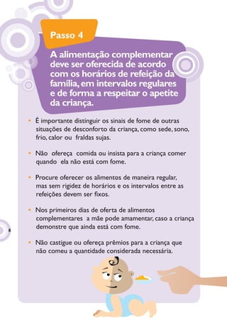 Passo 4
           A alimentação complementar
           deve ser oferecida de acordo
           com os horários de refeição da
           família, em intervalos regulares
           e de forma a respeitar o apetite
           da criança.
    • É importante distinguir os sinais de fome de outras
      situações de desconforto da criança, como sede, sono,
      frio, calor ou fraldas sujas.

    • Não ofereça comida ou insista para a criança comer
      quando ela não está com fome.

    • Procure oferecer os alimentos de maneira regular,
      mas sem rigidez de horários e os intervalos entre as
      refeições devem ser ﬁxos.

    • Nos primeiros dias de oferta de alimentos
      complementares a mãe pode amamentar, caso a criança
8
      demonstre que ainda está com fome.

    • Não castigue ou ofereça prêmios para a criança que
      não comeu a quantidade considerada necessária.
 