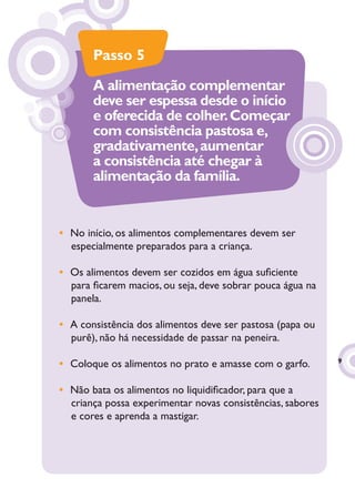 Passo 5
       A alimentação complementar
       deve ser espessa desde o início
       e oferecida de colher. Começar
       com consistência pastosa e,
       gradativamente, aumentar
       a consistência até chegar à
       alimentação da família.


• No início, os alimentos complementares devem ser
  especialmente preparados para a criança.

• Os alimentos devem ser cozidos em água suﬁciente
  para ﬁcarem macios, ou seja, deve sobrar pouca água na
  panela.

• A consistência dos alimentos deve ser pastosa (papa ou
  purê), não há necessidade de passar na peneira.

                                                            9
• Coloque os alimentos no prato e amasse com o garfo.

• Não bata os alimentos no liquidiﬁcador, para que a
  criança possa experimentar novas consistências, sabores
  e cores e aprenda a mastigar.
 